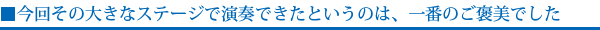 今回その大きなステージで演奏できたというのは、一番のご褒美でした