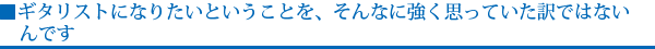 ギタリストになりたいということを、そんなに強く思っていた訳ではないんです