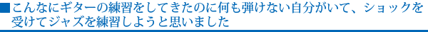 こんなにギターの練習をしてきたのに何も弾けない自分がいて、ショックを受けてジャズを練習しようと思いました