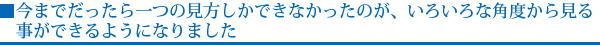 今までだったら一つの見方しかできなかったのが、いろいろな角度から見る事ができるようになりました