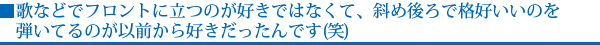 歌などでフロントに立つのが好きではなくて、斜め後ろで格好いいのを弾いてるのが以前から好きだったんです(笑)