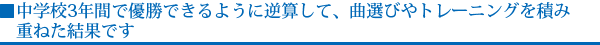 中学校3年間で優勝できるように逆算して、曲選びやトレーニングを積み重ねた結果です