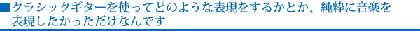 クラシックギターを使ってどのような表現をするかとか、純粋に音楽を表現したかっただけなんです