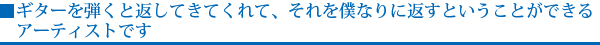 ギターを弾くと返してきてくれて、それを僕なりに返すということができるアーティストです