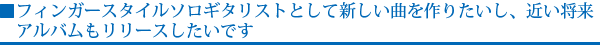 フィンガースタイルソロギタリストとして新しい曲を作りたいし、近い将来アルバムもリリースしたいです