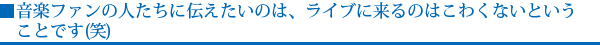 音楽ファンの人たちに伝えたいのは、ライブに来るのはこわくないということです(笑)