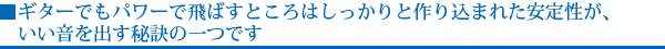 ギターでもパワーで飛ばすところはしっかりと作り込まれた安定性が、いい音を出す秘訣の一つです