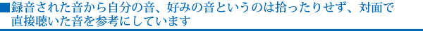 録音された音から自分の音、好みの音というのは拾ったりせず、対面で直接聴いた音を参考にしています