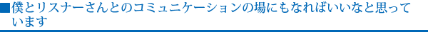 僕とリスナーさんとのコミュニケーションの場にもなればいいなと思っています