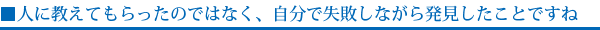 ■人に教えてもらったのではなく、自分で失敗しながら発見したことですね